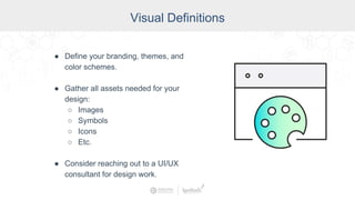 Visual Definitions
● Define your branding, themes, and
color schemes.
● Gather all assets needed for your
design:
○ Images
○ Symbols
○ Icons
○ Etc.
● Consider reaching out to a UI/UX
consultant for design work.
 