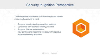 Security in Ignition Perspective
The Perspective Module was built from the ground up with
modern cybersecurity in mind:
• Supports industry-leading encryption protocols
• Compatible with federated identity providers
• Supports 2-factor authentication
• New permissions model lets you secure Perspective
Apps with flexibility and ease
 
