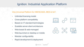 Ignition: The Industrial Application
Platform
• Unlimited licensing model
• Cross-platform compatibility
• Based on IT-standard technologies
• Scalable server-client architecture
• Web-managed
• Launch on desktop or mobile
• Modular configurability
• Rapid development and deployment
One Universal Platform for HMI, SCADA, MES & IIoT:One Universal Platform for HMI/SCADA, MES & IIoT:
• Unlimited licensing model
• Cross-platform compatibility
• Based on IT-standard technologies
• Scalable server-client architecture
• Web-based & web-managed
• Web-launched on desktop or mobile
• Modular configurability
• Rapid development & deployment
Ignition: Industrial Application Platform
 