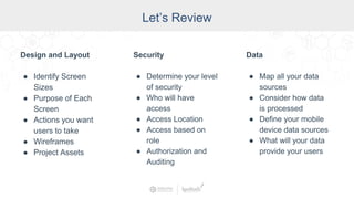 Let’s Review
Design and Layout
● Identify Screen
Sizes
● Purpose of Each
Screen
● Actions you want
users to take
● Wireframes
● Project Assets
Security
● Determine your level
of security
● Who will have
access
● Access Location
● Access based on
role
● Authorization and
Auditing
Data
● Map all your data
sources
● Consider how data
is processed
● Define your mobile
device data sources
● What will your data
provide your users
 