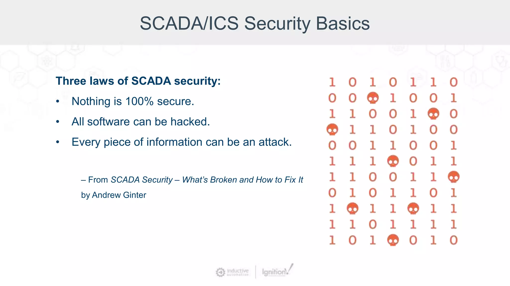 SCADA/ICS Security Basics
Three laws of SCADA security:
• Nothing is 100% secure.
• All software can be hacked.
• Every piece of information can be an attack.
– From SCADA Security – What’s Broken and How to Fix It
by Andrew Ginter
 