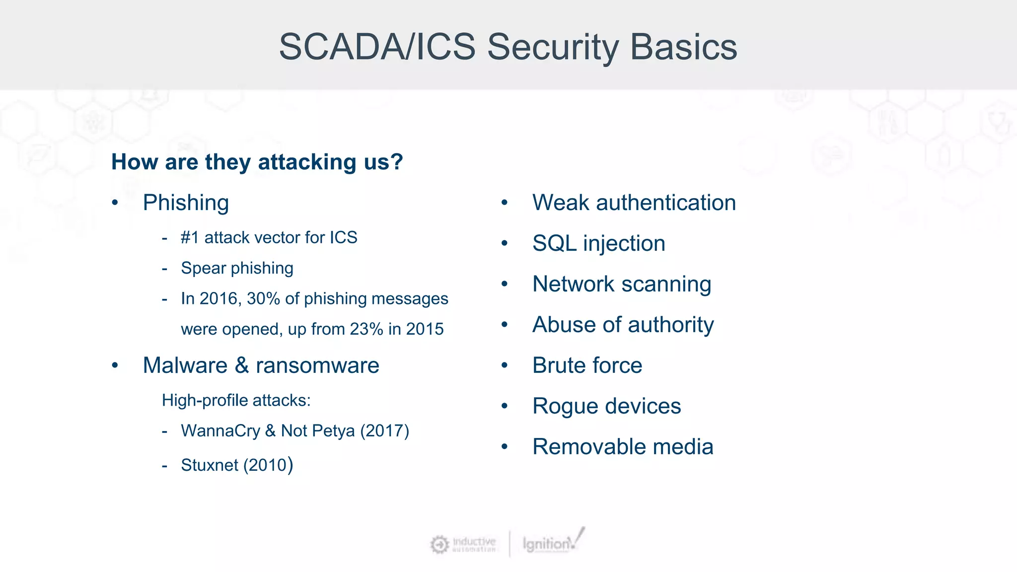 SCADA/ICS Security Basics
How are they attacking us?
• Phishing
- #1 attack vector for ICS
- Spear phishing
- In 2016, 30% of phishing messages
were opened, up from 23% in 2015
• Malware & ransomware
High-profile attacks:
- WannaCry & Not Petya (2017)
- Stuxnet (2010)
• Weak authentication
• SQL injection
• Network scanning
• Abuse of authority
• Brute force
• Rogue devices
• Removable media
 