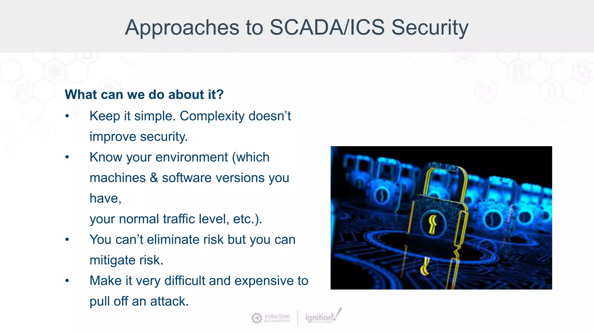 Approaches to SCADA/ICS Security
What can we do about it?
• Keep it simple. Complexity doesn’t
improve security.
• Know your environment (which
machines & software versions you
have,
your normal traffic level, etc.).
• You can’t eliminate risk but you can
mitigate risk.
• Make it very difficult and expensive to
pull off an attack.
 