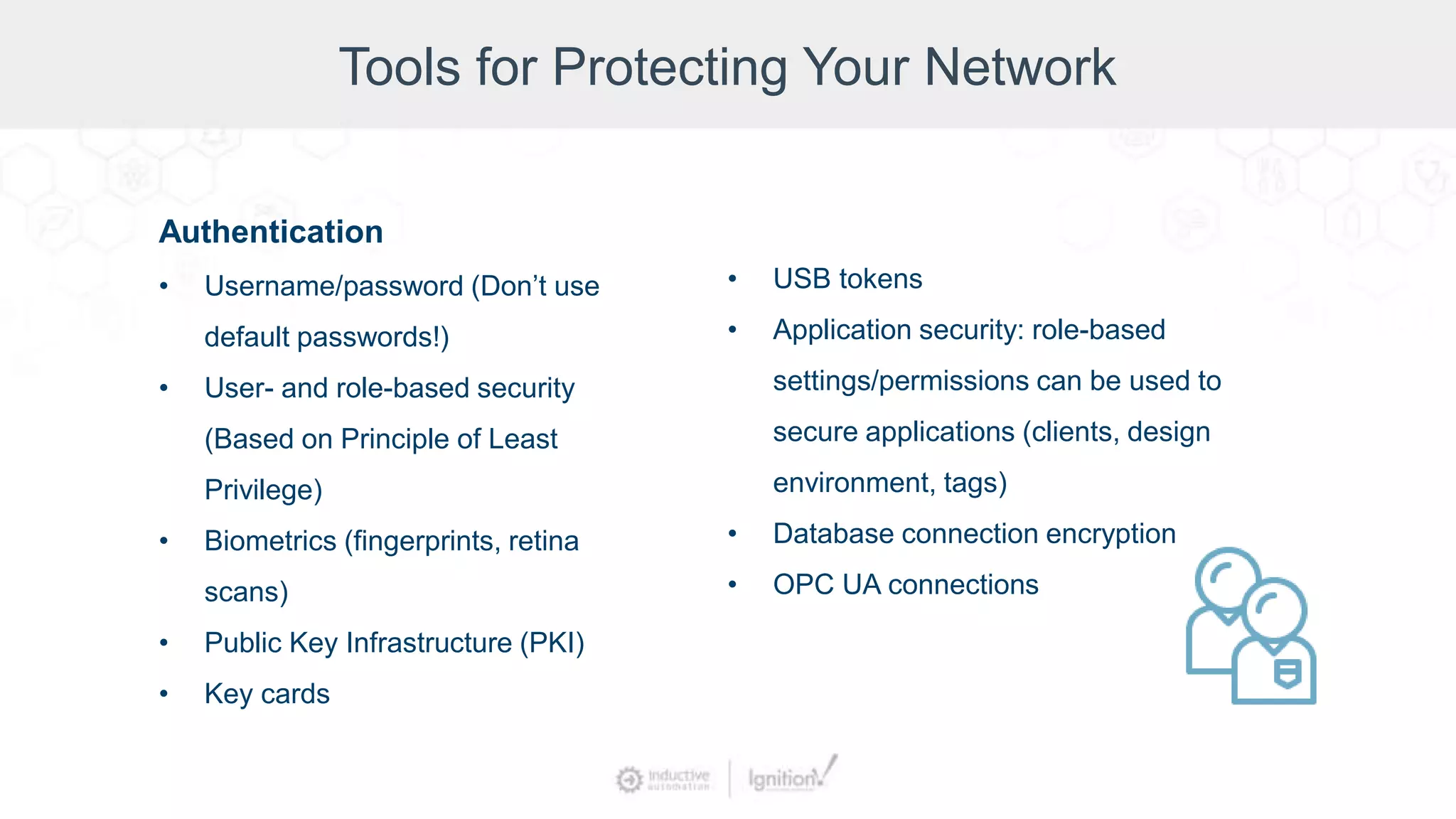 Tools for Protecting Your Network
Authentication
• Username/password (Don’t use
default passwords!)
• User- and role-based security
(Based on Principle of Least
Privilege)
• Biometrics (fingerprints, retina
scans)
• Public Key Infrastructure (PKI)
• Key cards
• USB tokens
• Application security: role-based
settings/permissions can be used to
secure applications (clients, design
environment, tags)
• Database connection encryption
• OPC UA connections
 
