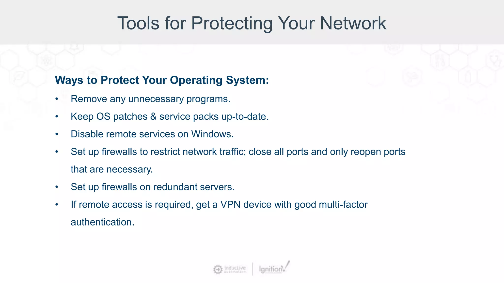 Tools for Protecting Your Network
Ways to Protect Your Operating System:
• Remove any unnecessary programs.
• Keep OS patches & service packs up-to-date.
• Disable remote services on Windows.
• Set up firewalls to restrict network traffic; close all ports and only reopen ports
that are necessary.
• Set up firewalls on redundant servers.
• If remote access is required, get a VPN device with good multi-factor
authentication.
 