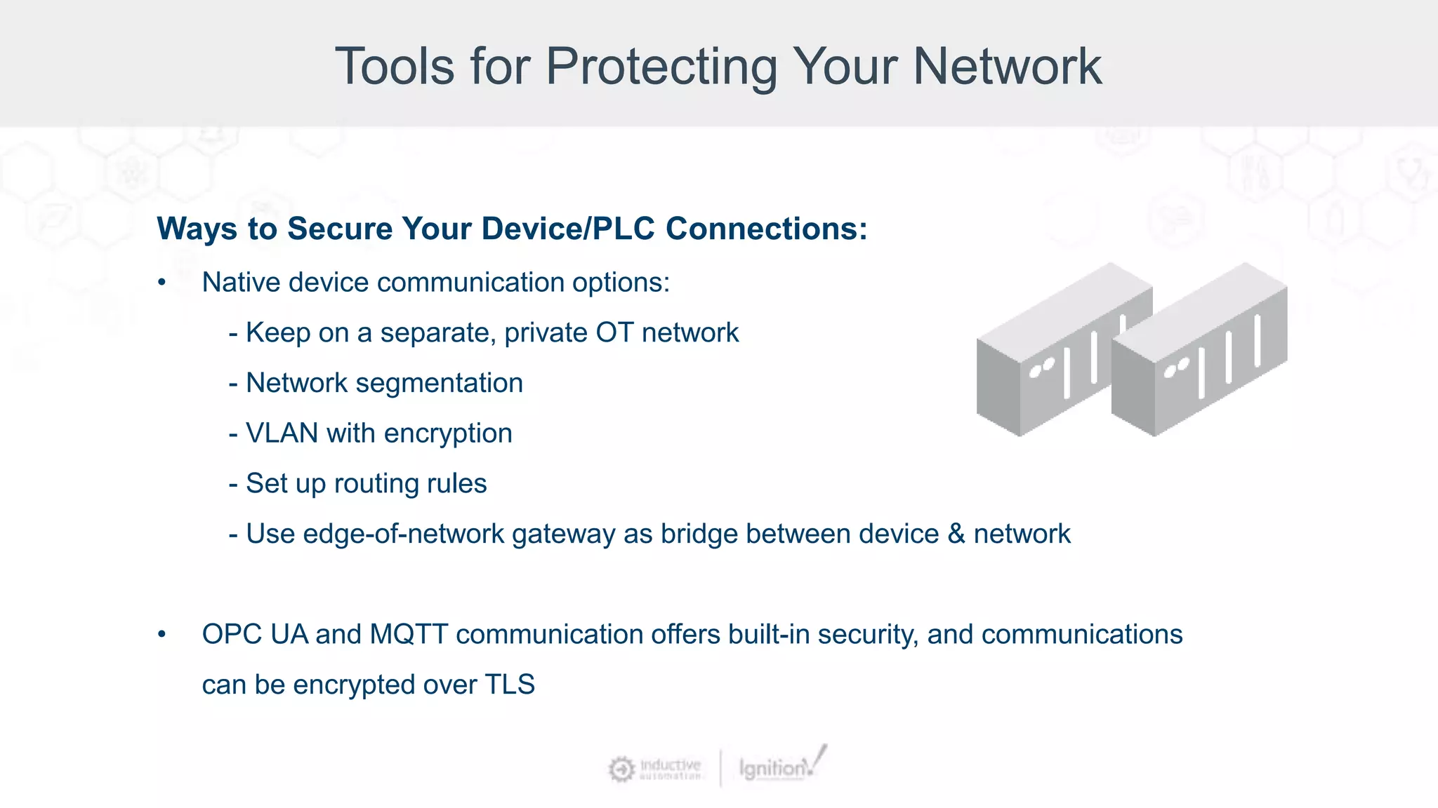 Tools for Protecting Your Network
Ways to Secure Your Device/PLC Connections:
• Native device communication options:
- Keep on a separate, private OT network
- Network segmentation
- VLAN with encryption
- Set up routing rules
- Use edge-of-network gateway as bridge between device & network
• OPC UA and MQTT communication offers built-in security, and communications
can be encrypted over TLS
 