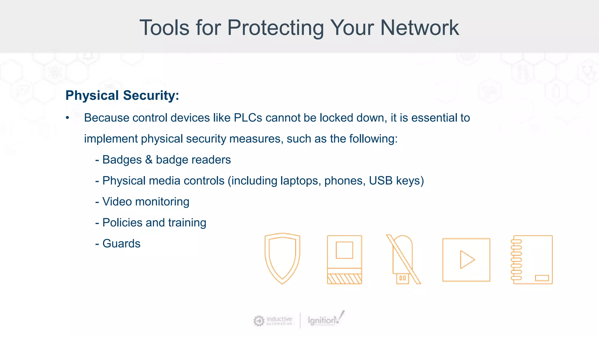Tools for Protecting Your Network
Physical Security:
• Because control devices like PLCs cannot be locked down, it is essential to
implement physical security measures, such as the following:
- Badges & badge readers
- Physical media controls (including laptops, phones, USB keys)
- Video monitoring
- Policies and training
- Guards
 