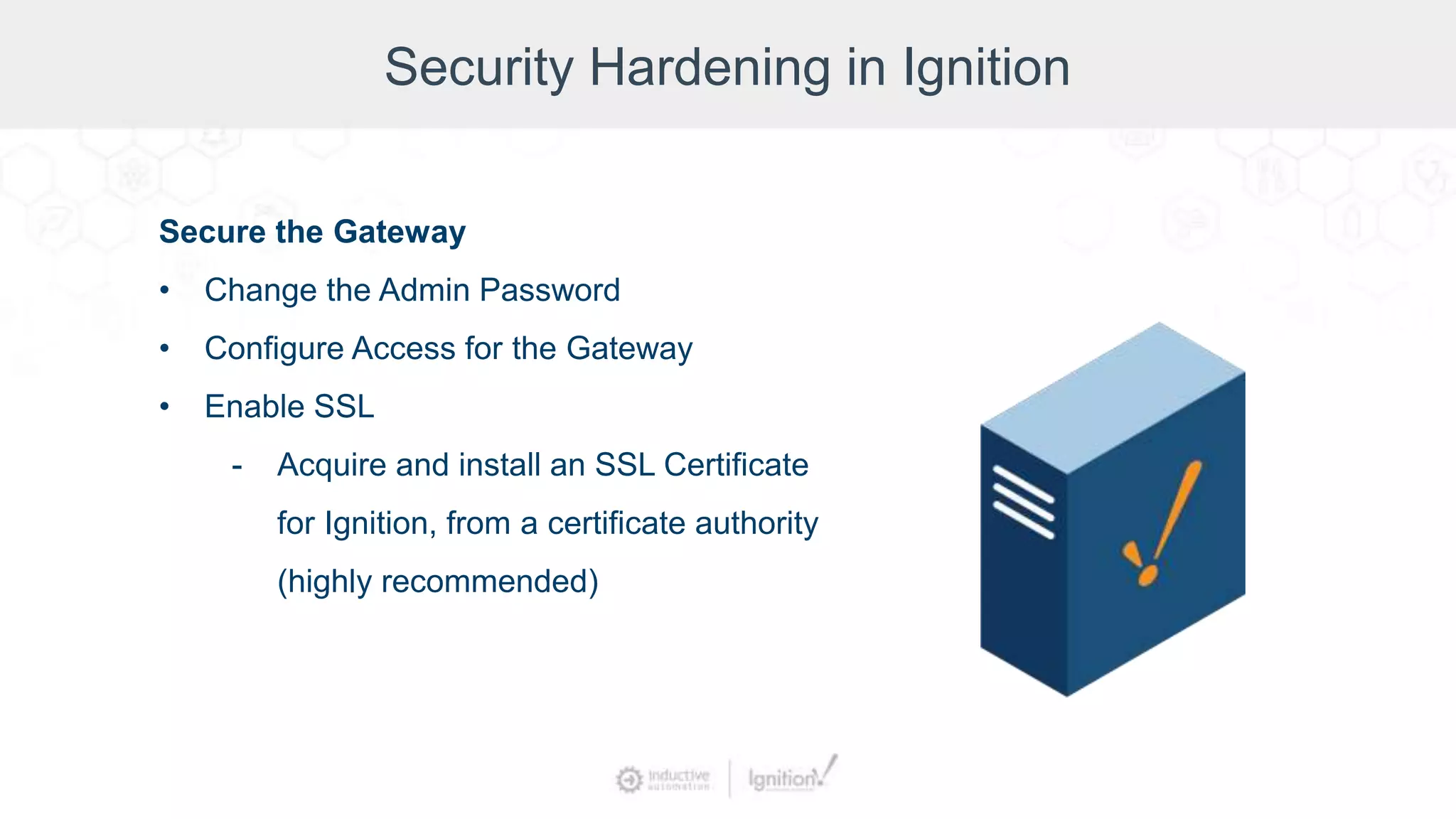 Security Hardening in Ignition
Secure the Gateway
• Change the Admin Password
• Configure Access for the Gateway
• Enable SSL
- Acquire and install an SSL Certificate
for Ignition, from a certificate authority
(highly recommended)
 
