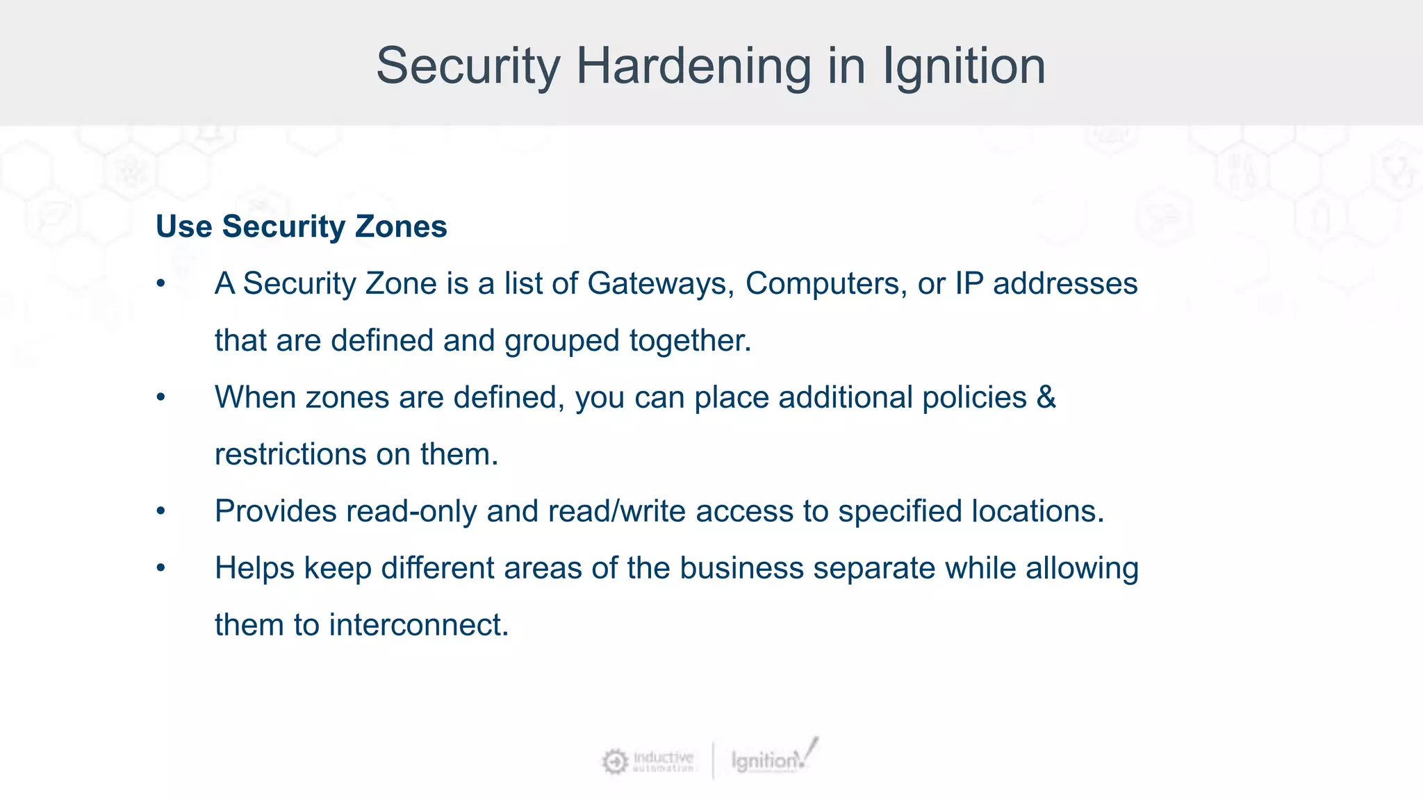 Security Hardening in Ignition
Use Security Zones
• A Security Zone is a list of Gateways, Computers, or IP addresses
that are defined and grouped together.
• When zones are defined, you can place additional policies &
restrictions on them.
• Provides read-only and read/write access to specified locations.
• Helps keep different areas of the business separate while allowing
them to interconnect.
 