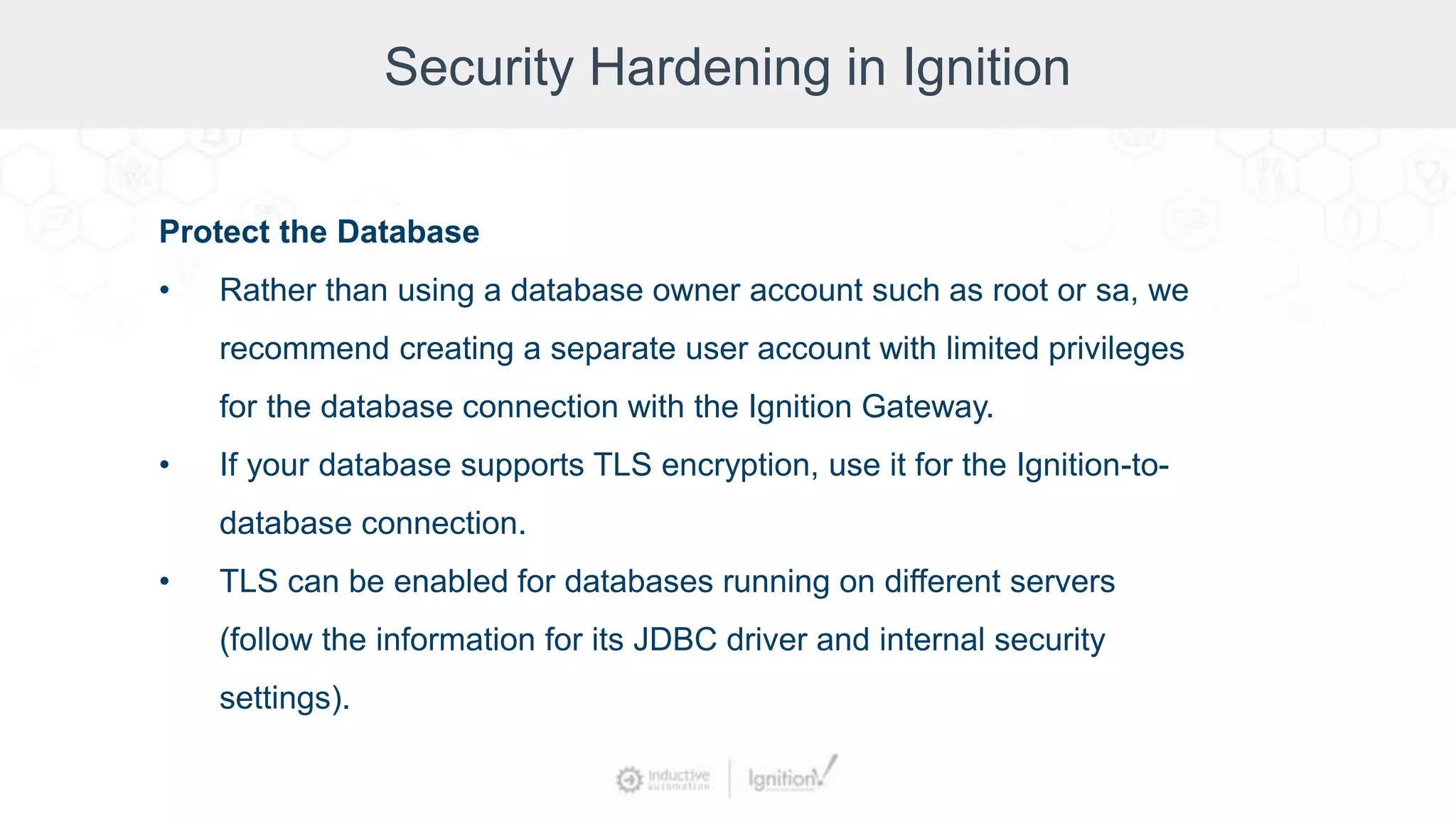 Security Hardening in Ignition
Protect the Database
• Rather than using a database owner account such as root or sa, we
recommend creating a separate user account with limited privileges
for the database connection with the Ignition Gateway.
• If your database supports TLS encryption, use it for the Ignition-to-
database connection.
• TLS can be enabled for databases running on different servers
(follow the information for its JDBC driver and internal security
settings).
 