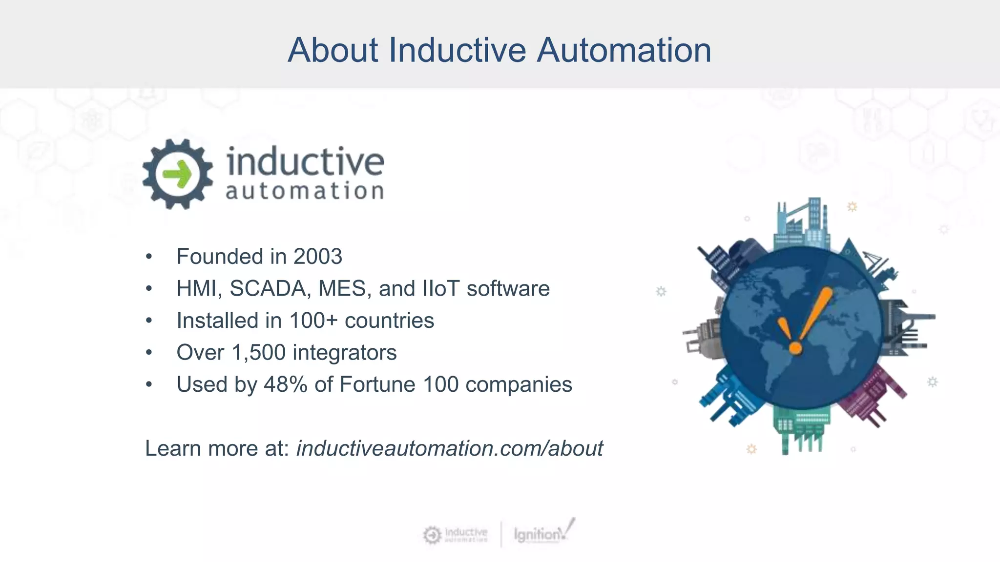 About Inductive Automation
• Founded in 2003
• HMI, SCADA, MES, and IIoT software
• Installed in 100+ countries
• Over 1,500 integrators
• Used by 48% of Fortune 100 companies
Learn more at: inductiveautomation.com/about
 