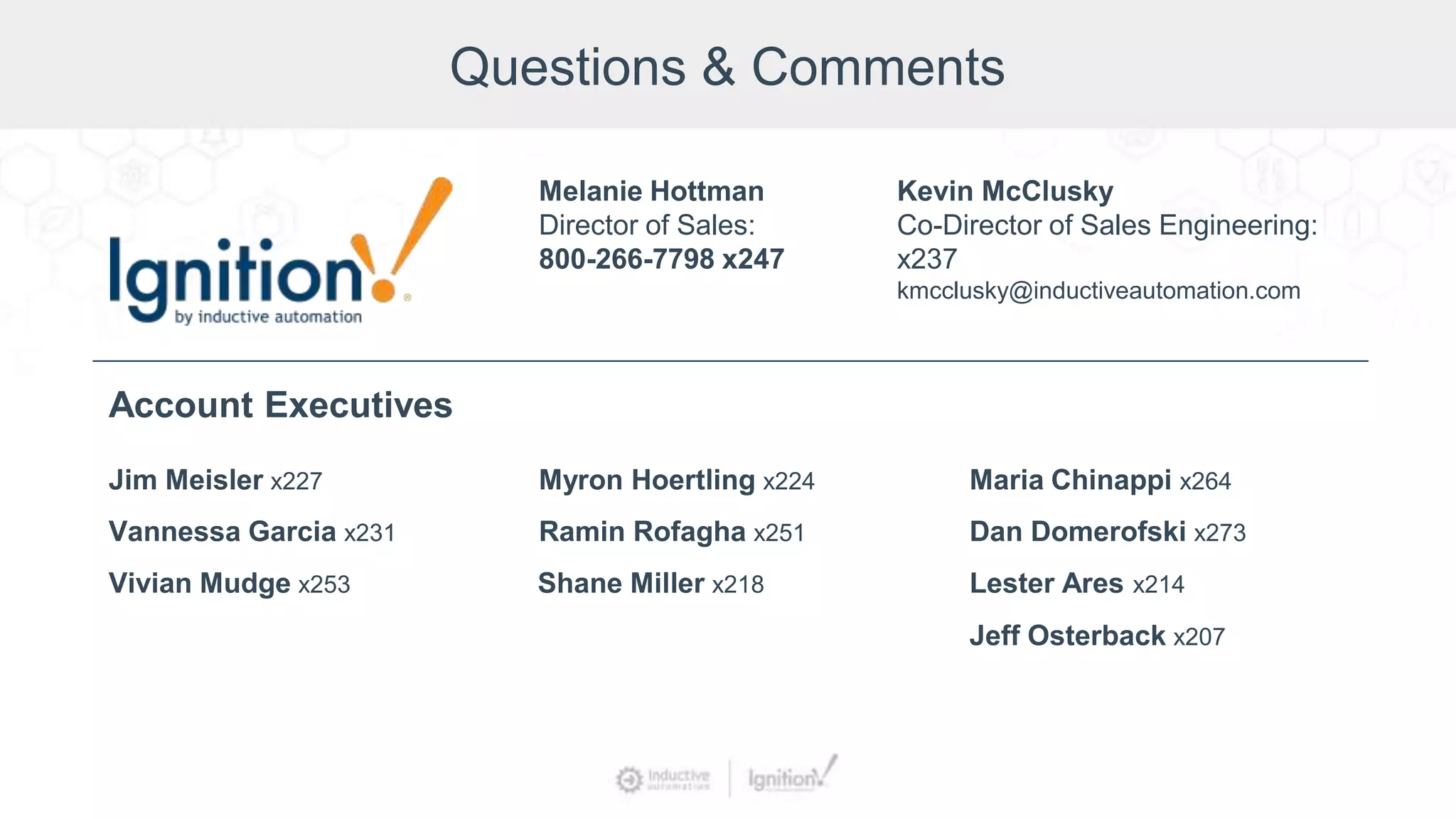 Questions & Comments
Jim Meisler x227
Vannessa Garcia x231
Vivian Mudge x253
Account Executives
Myron Hoertling x224
Shane Miller x218
Ramin Rofagha x251
Maria Chinappi x264
Dan Domerofski x273
Lester Ares x214
Melanie Hottman
Director of Sales:
800-266-7798 x247
Jeff Osterback x207
Kevin McClusky
Co-Director of Sales Engineering:
x237
kmcclusky@inductiveautomation.com
 