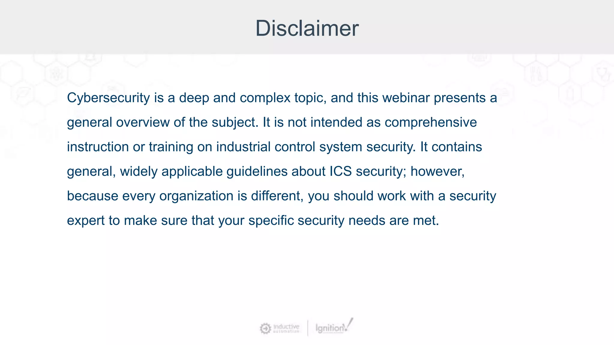 Disclaimer
Cybersecurity is a deep and complex topic, and this webinar presents a
general overview of the subject. It is not intended as comprehensive
instruction or training on industrial control system security. It contains
general, widely applicable guidelines about ICS security; however,
because every organization is different, you should work with a security
expert to make sure that your specific security needs are met.
 