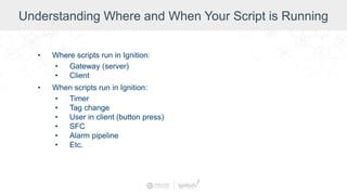 Understanding Where and When Your Script is Running
• Where scripts run in Ignition:
• Gateway (server)
• Client
• When scripts run in Ignition:
• Timer
• Tag change
• User in client (button press)
• SFC
• Alarm pipeline
• Etc.
 