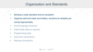 Organization and Standards
• Develop a code standard and be consistent
• Organize well and make sure folders, functions & variables are
named appropriately
• Avoid language shortcuts
• Indent style (tabs or spaces)
• Programming style
• Comment conventions
• Naming conventions
 