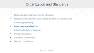 Organization and Standards
• Develop a code standard and be consistent
• Organize well and make sure folders, functions & variables are
named appropriately
• Avoid language shortcuts
• Indent style (tabs or spaces)
• Programming style
• Comment conventions
• Naming conventions
 