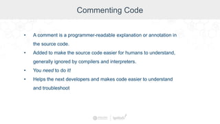 Commenting Code
• A comment is a programmer-readable explanation or annotation in
the source code.
• Added to make the source code easier for humans to understand,
generally ignored by compilers and interpreters.
• You need to do it!
• Helps the next developers and makes code easier to understand
and troubleshoot
 