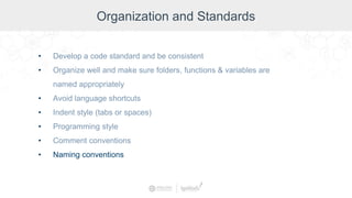 Organization and Standards
• Develop a code standard and be consistent
• Organize well and make sure folders, functions & variables are
named appropriately
• Avoid language shortcuts
• Indent style (tabs or spaces)
• Programming style
• Comment conventions
• Naming conventions
 