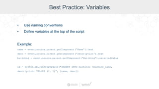 Best Practice: Variables
• Use naming conventions
• Define variables at the top of the script
Example:
name = event.source.parent.getComponent('Name').text
desc = event.source.parent.getComponent('Description').text
building = event.source.parent.getComponent('Building').selectedValue
id = system.db.runPrepUpdate("INSERT INTO machines (machine_name,
description) VALUES (?, ?)", [name, desc])
 