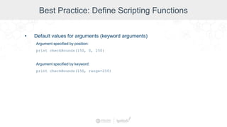 Best Practice: Define Scripting Functions
• Default values for arguments (keyword arguments)
Argument specified by position:
print checkBounds(150, 0, 250)
Argument specified by keyword:
print checkBounds(150, range=250)
 