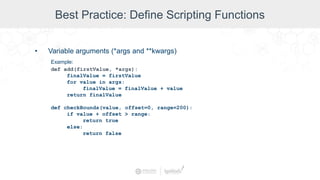 Best Practice: Define Scripting Functions
• Variable arguments (*args and **kwargs)
Example:
def add(firstValue, *args):
finalValue = firstValue
for value in args:
finalValue = finalValue + value
return finalValue
def checkBounds(value, offset=0, range=200):
if value + offset > range:
return true
else:
return false
 