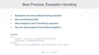 Best Practice: Exception Handling
• Exceptions are errors detected during execution
• Not unconditionally fatal
• Most exceptions aren't handled by programs
• You can write programs that handle exceptions
Example:
try:
window = system.gui.getWindow('Overview')
system.gui.closeWindow(window)
except:
system.gui.warningBox("The Overview window isn't open")
 