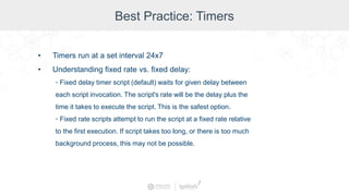 Best Practice: Timers
• Timers run at a set interval 24x7
• Understanding fixed rate vs. fixed delay:
◦ Fixed delay timer script (default) waits for given delay between
each script invocation. The script's rate will be the delay plus the
time it takes to execute the script. This is the safest option.
◦ Fixed rate scripts attempt to run the script at a fixed rate relative
to the first execution. If script takes too long, or there is too much
background process, this may not be possible.
 