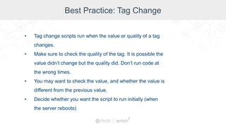Best Practice: Tag Change
• Tag change scripts run when the value or quality of a tag
changes.
• Make sure to check the quality of the tag. It is possible the
value didn’t change but the quality did. Don’t run code at
the wrong times.
• You may want to check the value, and whether the value is
different from the previous value.
• Decide whether you want the script to run initially (when
the server reboots)
 
