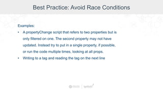 Best Practice: Avoid Race Conditions
Examples:
• A propertyChange script that refers to two properties but is
only filtered on one. The second property may not have
updated. Instead try to put in a single property, if possible,
or run the code multiple times, looking at all props.
• Writing to a tag and reading the tag on the next line
 