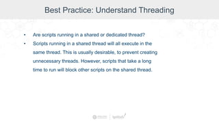 Best Practice: Understand Threading
• Are scripts running in a shared or dedicated thread?
• Scripts running in a shared thread will all execute in the
same thread. This is usually desirable, to prevent creating
unnecessary threads. However, scripts that take a long
time to run will block other scripts on the shared thread.
 