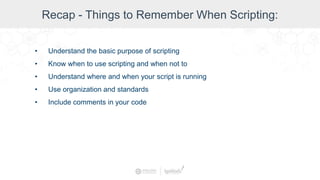 Recap - Things to Remember When Scripting:
• Understand the basic purpose of scripting
• Know when to use scripting and when not to
• Understand where and when your script is running
• Use organization and standards
• Include comments in your code
 