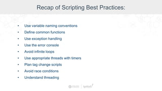 Recap of Scripting Best Practices:
• Use variable naming conventions
• Define common functions
• Use exception handling
• Use the error console
• Avoid infinite loops
• Use appropriate threads with timers
• Plan tag change scripts
• Avoid race conditions
• Understand threading
 