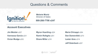 Questions & Comments
Jim Meisler x227
Vannessa Garcia x231
Vivian Mudge x253
Account Executives
Myron Hoertling x224
Shane Miller x218
Ramin Rofagha x251
Maria Chinappi x264
Dan Domerofski x273
Lester Ares x214
800-266-7798 x247
Melanie Moniz
Director of Sales:
Jeff Osterback x207
 