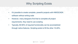 Why Scripting Exists
• It’s possible to create complete, powerful projects with HMI/SCADA
software without writing code
• However, many designers find that to complete all project
requirements, they need to use scripting.
• Typically, 80-90% of required functionality can be accomplished
through native features. Scripting exists to fill the other 10-20%.
 
