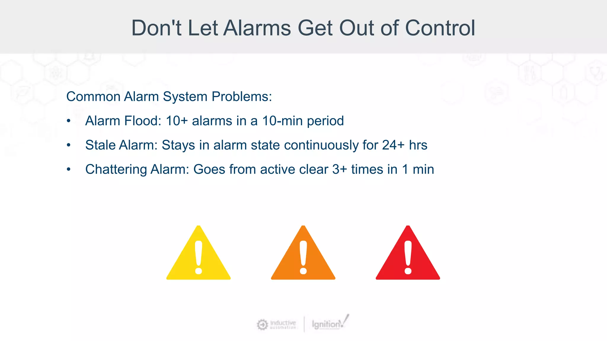 Don't Let Alarms Get Out of Control
Common Alarm System Problems:
• Alarm Flood: 10+ alarms in a 10-min period
• Stale Alarm: Stays in alarm state continuously for 24+ hrs
• Chattering Alarm: Goes from active clear 3+ times in 1 min
 