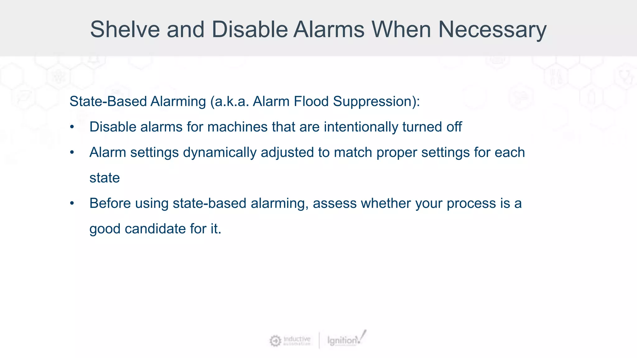 Shelve and Disable Alarms When Necessary
State-Based Alarming (a.k.a. Alarm Flood Suppression):
• Disable alarms for machines that are intentionally turned off
• Alarm settings dynamically adjusted to match proper settings for each
state
• Before using state-based alarming, assess whether your process is a
good candidate for it.
 