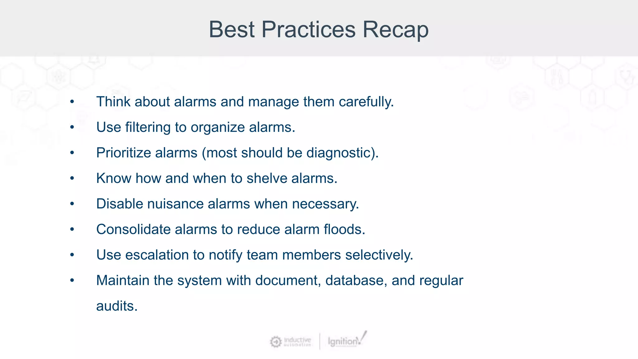 Best Practices Recap
• Think about alarms and manage them carefully.
• Use filtering to organize alarms.
• Prioritize alarms (most should be diagnostic).
• Know how and when to shelve alarms.
• Disable nuisance alarms when necessary.
• Consolidate alarms to reduce alarm floods.
• Use escalation to notify team members selectively.
• Maintain the system with document, database, and regular
audits.
 