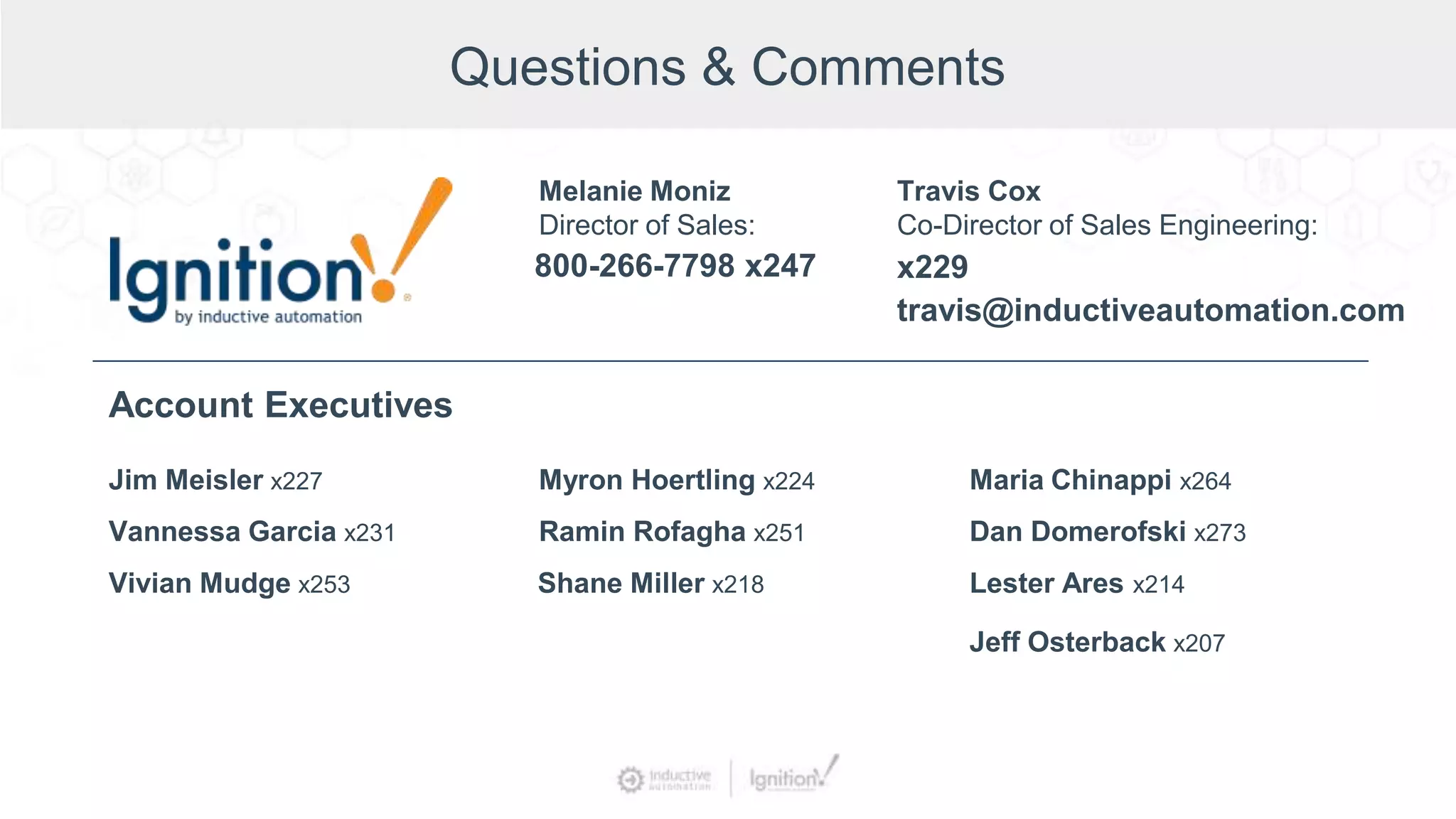 Questions & Comments
Jim Meisler x227
Vannessa Garcia x231
Vivian Mudge x253
Account Executives
Myron Hoertling x224
Shane Miller x218
Ramin Rofagha x251
Maria Chinappi x264
Dan Domerofski x273
Lester Ares x214
800-266-7798 x247
Melanie Moniz
Director of Sales:
Jeff Osterback x207
Travis Cox
Co-Director of Sales Engineering:
x229
travis@inductiveautomation.com
 
