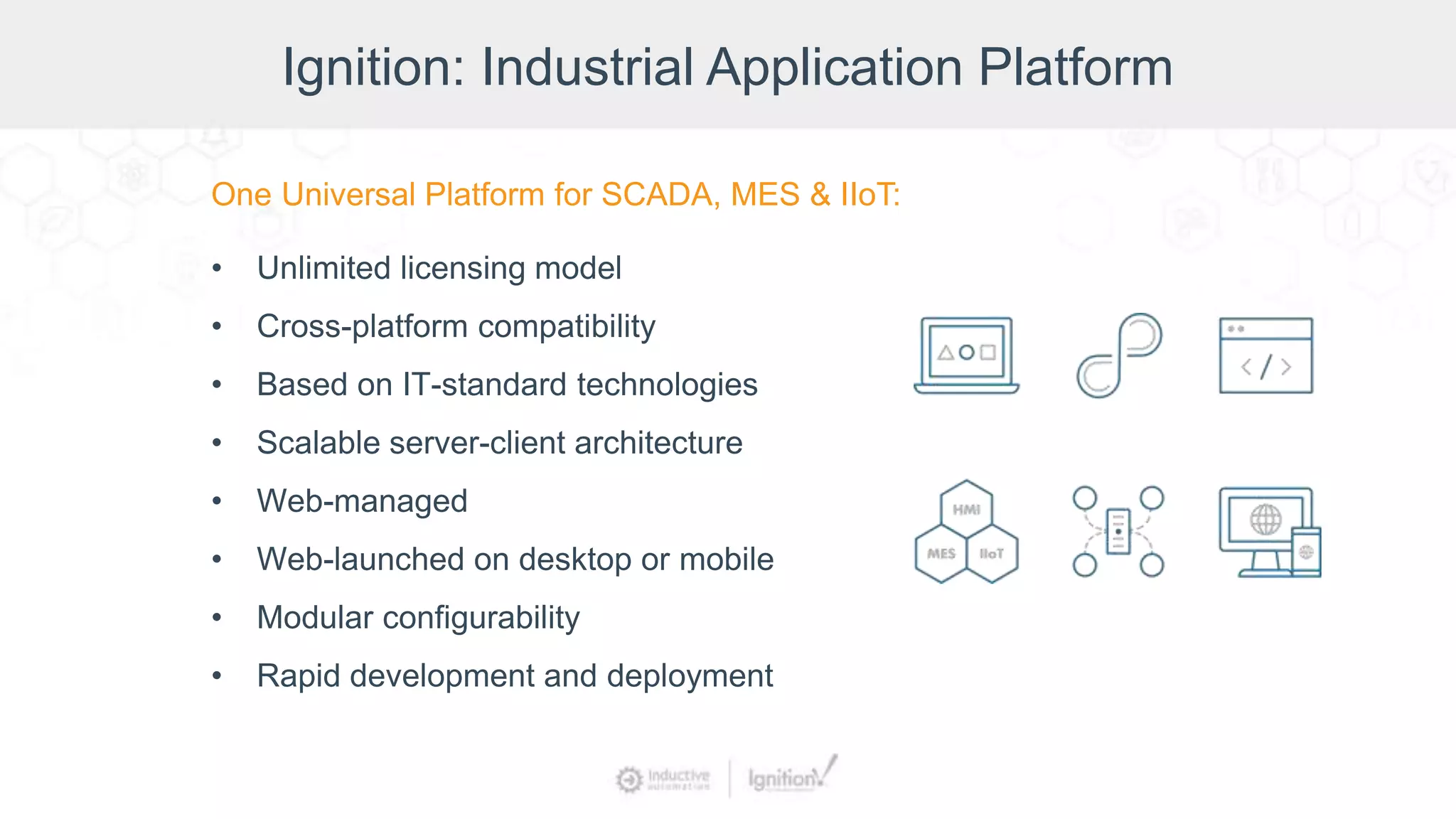 Ignition: Industrial Application Platform
One Universal Platform for SCADA, MES & IIoT:
• Unlimited licensing model
• Cross-platform compatibility
• Based on IT-standard technologies
• Scalable server-client architecture
• Web-managed
• Web-launched on desktop or mobile
• Modular configurability
• Rapid development and deployment
 
