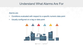 Understand What Alarms Are For
Alarms are:
• Conditions evaluated with respect to a specific numeric data point
• Usually configured on a tag or data point
 