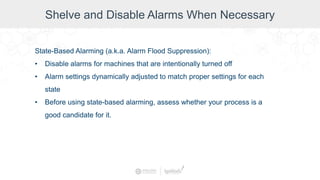 Shelve and Disable Alarms When Necessary
State-Based Alarming (a.k.a. Alarm Flood Suppression):
• Disable alarms for machines that are intentionally turned off
• Alarm settings dynamically adjusted to match proper settings for each
state
• Before using state-based alarming, assess whether your process is a
good candidate for it.
 