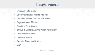 Today’s Agenda
• Introduction to Ignition
• Understand What Alarms Are For
• Don't Let Alarms Get Out of Control
• Organize Your Alarms
• Prioritize Your Alarms
• Shelve & Disable Alarms When Necessary
• Consolidate Alarms
• Escalate Alarms
• Remote Alarm Notification
• Q&A
 