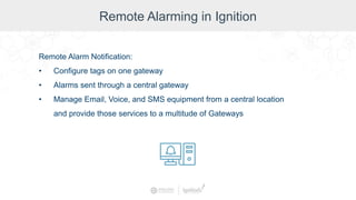 Remote Alarming in Ignition
Remote Alarm Notification:
• Configure tags on one gateway
• Alarms sent through a central gateway
• Manage Email, Voice, and SMS equipment from a central location
and provide those services to a multitude of Gateways
 