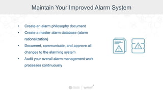 Maintain Your Improved Alarm System
• Create an alarm philosophy document
• Create a master alarm database (alarm
rationalization)
• Document, communicate, and approve all
changes to the alarming system
• Audit your overall alarm management work
processes continuously
 