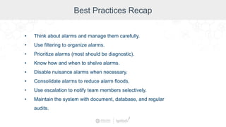 Best Practices Recap
• Think about alarms and manage them carefully.
• Use filtering to organize alarms.
• Prioritize alarms (most should be diagnostic).
• Know how and when to shelve alarms.
• Disable nuisance alarms when necessary.
• Consolidate alarms to reduce alarm floods.
• Use escalation to notify team members selectively.
• Maintain the system with document, database, and regular
audits.
 
