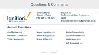 Questions & Comments
Jim Meisler x227
Vannessa Garcia x231
Vivian Mudge x253
Account Executives
Myron Hoertling x224
Shane Miller x218
Ramin Rofagha x251
Maria Chinappi x264
Dan Domerofski x273
Lester Ares x214
800-266-7798 x247
Melanie Moniz
Director of Sales:
Jeff Osterback x207
Travis Cox
Co-Director of Sales Engineering:
x229
travis@inductiveautomation.com
 