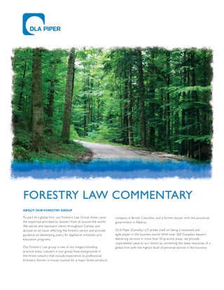 ABOUT OUR FORESTRY GROUP
As part of a global firm, our Forestry Law Group draws upon
the expertise provided by lawyers from all around the world.
We advise and represent clients throughout Canada and
abroad on all issues affecting the forestry sector and provide
guidance on developing policy for legislative initiatives and
education programs.
Our Forestry Law group is one of our longest-standing
practice areas. Lawyers in our group have backgrounds in
the forest industry that include experience as professional
foresters, former in-house counsel for a major forest products
company in British Columbia, and a former lawyer with the provincial
government in Alberta.
DLA Piper (Canada) LLP prides itself on being a seasoned and
agile player in the business world. With over 260 Canadian lawyers
delivering services in more than 50 practice areas, we provide
unparalleled value to our clients by combining the deep resources of a
global firm with the highest level of personal service in the business.
FORESTRY LAW COMMENTARY
 