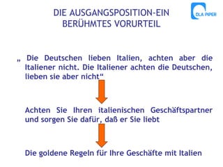 DIE AUSGANGSPOSITION-EIN
BERÜHMTES VORURTEIL

„ Die Deutschen lieben Italien, achten aber die
Italiener nicht. Die Italiener achten die Deutschen,
lieben sie aber nicht“

Achten Sie Ihren italienischen Geschäftspartner
und sorgen Sie dafür, daß er Sie liebt

Die goldene Regeln für Ihre Geschäfte mit Italien

 