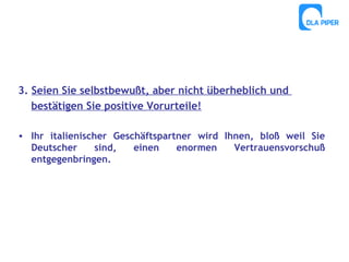 3. Seien Sie selbstbewußt, aber nicht überheblich und
bestätigen Sie positive Vorurteile!
• Ihr italienischer Geschäftspartner wird Ihnen, bloß weil Sie
Deutscher
sind,
einen
enormen
Vertrauensvorschuß
entgegenbringen.

 