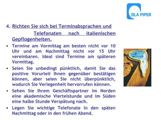 4. Richten Sie sich bei Terminabsprachen und
Telefonaten nach italienischen
Gepflogenheiten.
• Termine am Vormittag am besten nicht vor 10
Uhr und am Nachmittag nicht vor 15 Uhr
vereinbaren. Ideal sind Termine am späteren
Vormittag.
• Seien Sie unbedingt pünktlich, damit Sie das
positive Vorurteil Ihnen gegenüber bestätigen
können, aber seien Sie nicht überpünktlich,
wodurch Sie Verlegenheit hervorrufen können.
• Sehen Sie Ihrem Geschäftspartner im Norden
eine akademische Viertelstunde und im Süden
eine halbe Stunde Verspätung nach.
• Legen Sie wichtige Telefonate in den späten
Nachmittag oder in den frühen Abend.

 